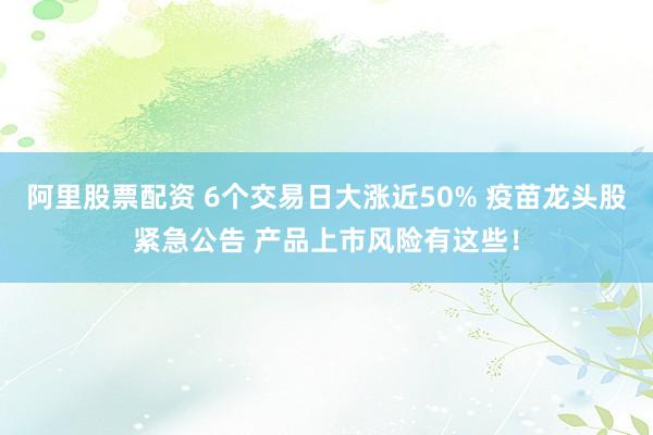 阿里股票配资 6个交易日大涨近50% 疫苗龙头股紧急公告 产品上市风险有这些！