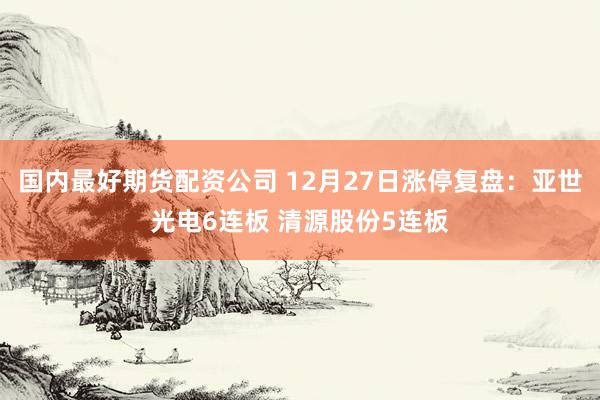 国内最好期货配资公司 12月27日涨停复盘：亚世光电6连板 清源股份5连板