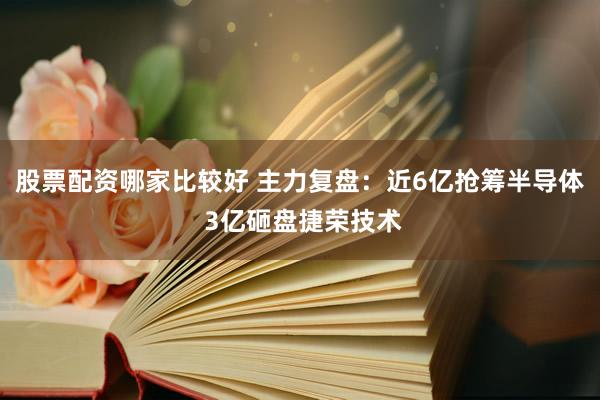 股票配资哪家比较好 主力复盘：近6亿抢筹半导体 3亿砸盘捷荣技术