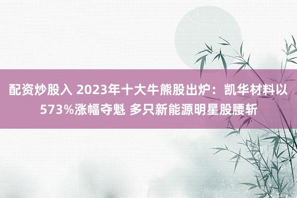 配资炒股入 2023年十大牛熊股出炉：凯华材料以573%涨幅夺魁 多只新能源明星股腰斩