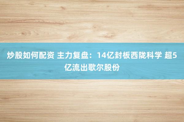 炒股如何配资 主力复盘：14亿封板西陇科学 超5亿流出歌尔股份