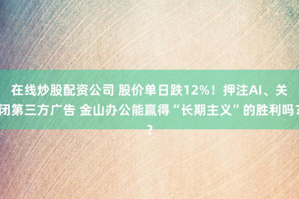 在线炒股配资公司 股价单日跌12%！押注AI、关闭第三方广告 金山办公能赢得“长期主义”的胜利吗？