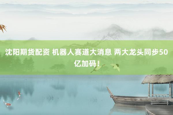 沈阳期货配资 机器人赛道大消息 两大龙头同步50亿加码！