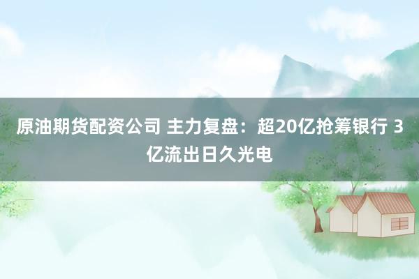 原油期货配资公司 主力复盘：超20亿抢筹银行 3亿流出日久光电