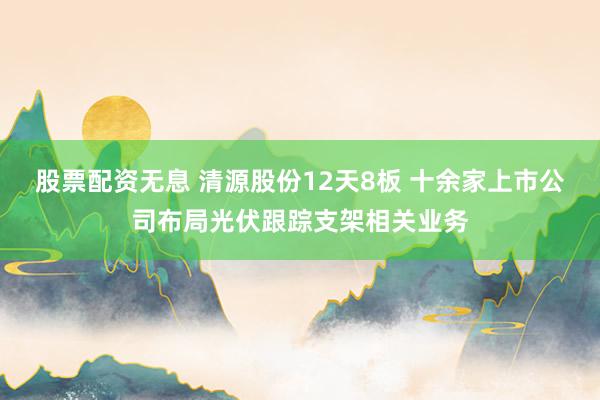 股票配资无息 清源股份12天8板 十余家上市公司布局光伏跟踪支架相关业务