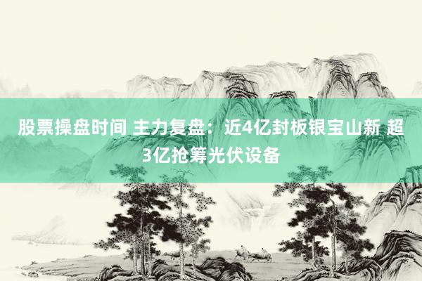 股票操盘时间 主力复盘：近4亿封板银宝山新 超3亿抢筹光伏设备