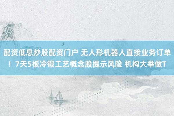 配资低息炒股配资门户 无人形机器人直接业务订单！7天5板冷锻工艺概念股提示风险 机构大举做T