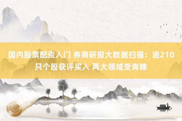 国内股票配资入门 券商研报大数据扫描：逾210只个股获评买入 两大领域受青睐