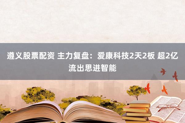 遵义股票配资 主力复盘：爱康科技2天2板 超2亿流出思进智能