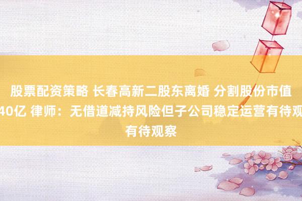股票配资策略 长春高新二股东离婚 分割股份市值超40亿 律师：无借道减持风险但子公司稳定运营有待观察