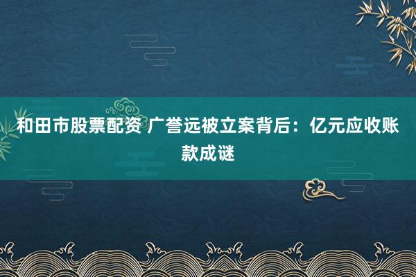和田市股票配资 广誉远被立案背后：亿元应收账款成谜