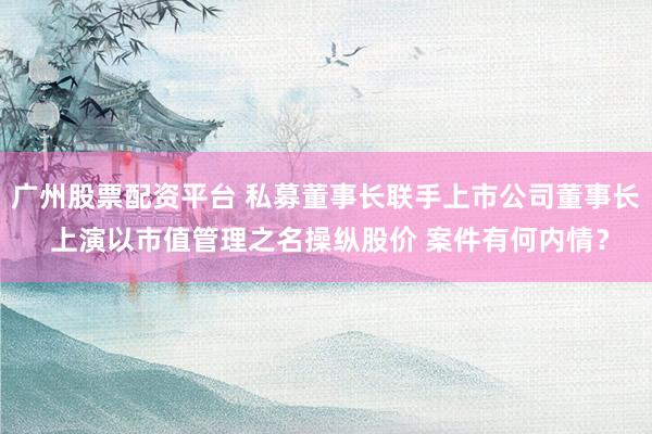 广州股票配资平台 私募董事长联手上市公司董事长 上演以市值管理之名操纵股价 案件有何内情？