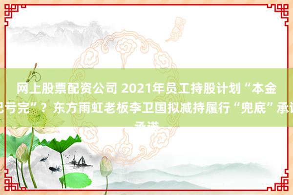 网上股票配资公司 2021年员工持股计划“本金已亏完”？东方雨虹老板李卫国拟减持履行“兜底”承诺