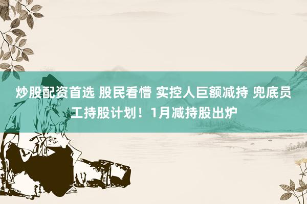 炒股配资首选 股民看懵 实控人巨额减持 兜底员工持股计划！1月减持股出炉