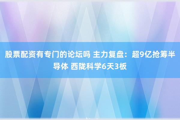 股票配资有专门的论坛吗 主力复盘：超9亿抢筹半导体 西陇科学6天3板