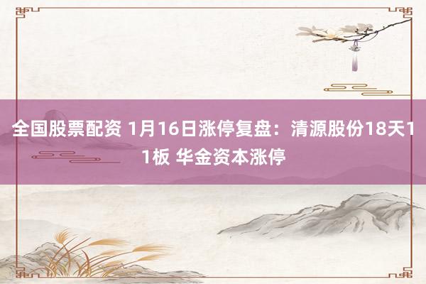 全国股票配资 1月16日涨停复盘：清源股份18天11板 华金资本涨停
