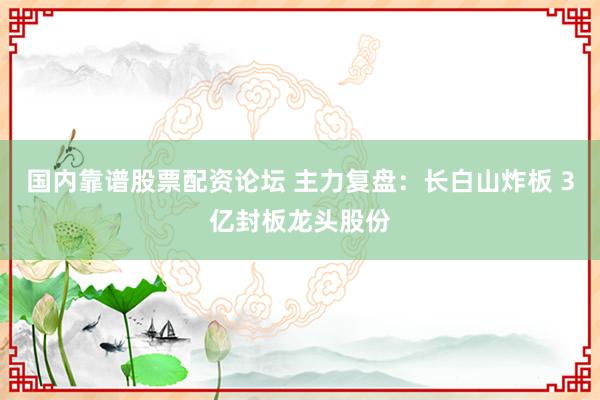 国内靠谱股票配资论坛 主力复盘：长白山炸板 3亿封板龙头股份