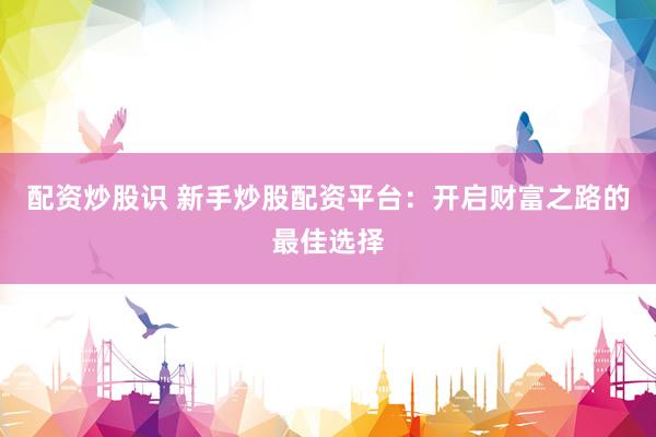 配资炒股识 新手炒股配资平台：开启财富之路的最佳选择