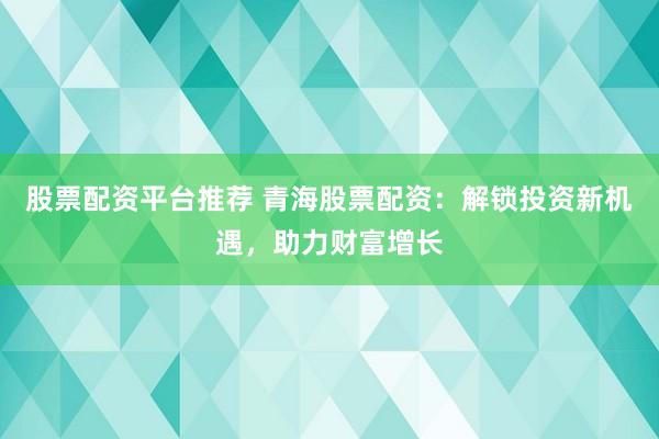 股票配资平台推荐 青海股票配资：解锁投资新机遇，助力财富增长