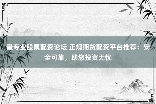 最专业股票配资论坛 正规期货配资平台推荐：安全可靠，助您投资无忧