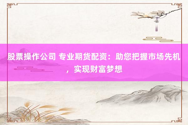 股票操作公司 专业期货配资：助您把握市场先机，实现财富梦想