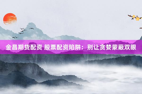 金昌期货配资 股票配资陷阱：别让贪婪蒙蔽双眼