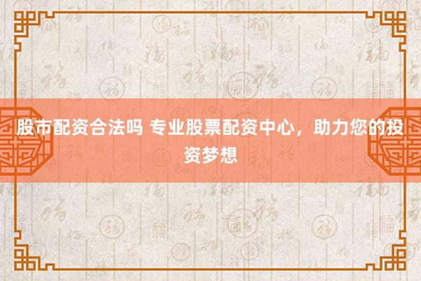 股市配资合法吗 专业股票配资中心，助力您的投资梦想