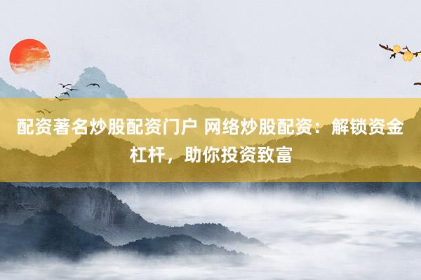配资著名炒股配资门户 网络炒股配资：解锁资金杠杆，助你投资致富