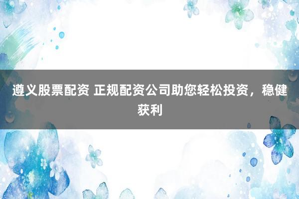 遵义股票配资 正规配资公司助您轻松投资，稳健获利