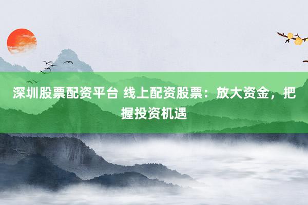 深圳股票配资平台 线上配资股票：放大资金，把握投资机遇