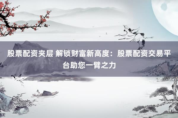股票配资夹层 解锁财富新高度：股票配资交易平台助您一臂之力