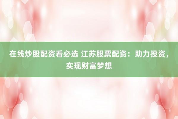在线炒股配资看必选 江苏股票配资：助力投资，实现财富梦想