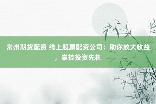 常州期货配资 线上股票配资公司：助你放大收益，掌控投资先机
