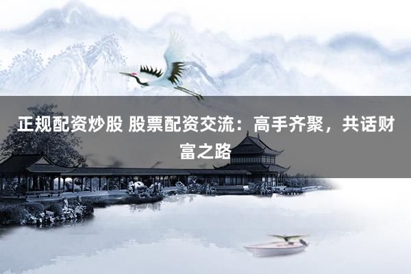 正规配资炒股 股票配资交流：高手齐聚，共话财富之路