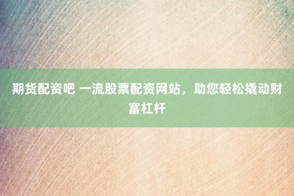 期货配资吧 一流股票配资网站，助您轻松撬动财富杠杆