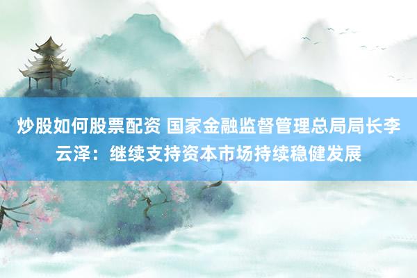 炒股如何股票配资 国家金融监督管理总局局长李云泽：继续支持资本市场持续稳健发展