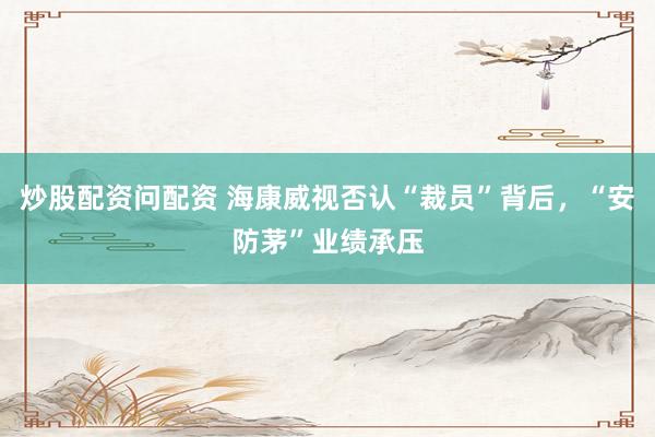 炒股配资问配资 海康威视否认“裁员”背后，“安防茅”业绩承压