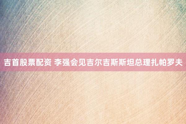 吉首股票配资 李强会见吉尔吉斯斯坦总理扎帕罗夫