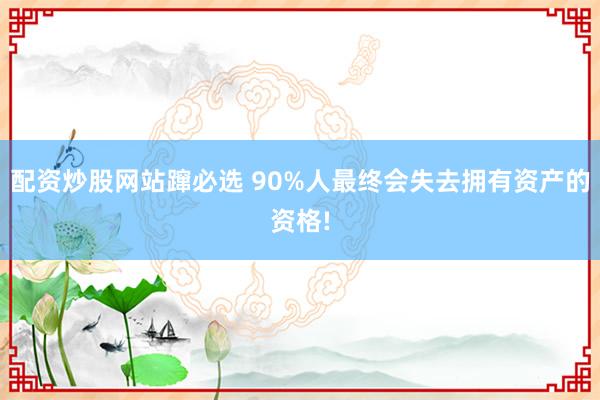 配资炒股网站蹿必选 90%人最终会失去拥有资产的资格!