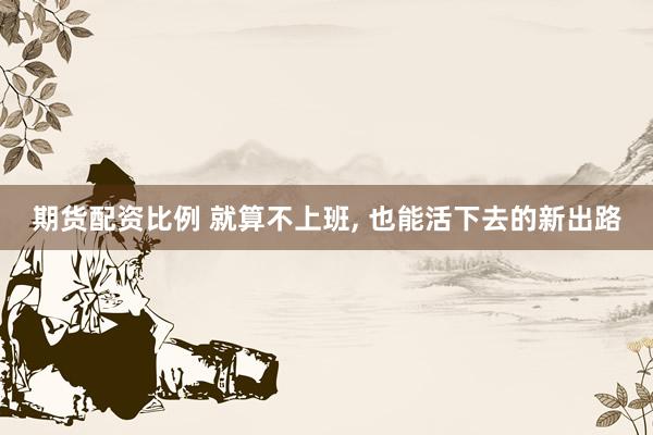 期货配资比例 就算不上班, 也能活下去的新出路