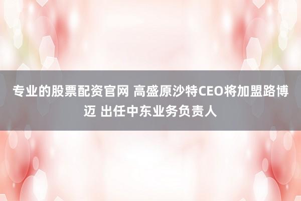 专业的股票配资官网 高盛原沙特CEO将加盟路博迈 出任中东业务负责人