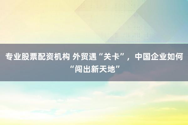 专业股票配资机构 外贸遇“关卡”，中国企业如何“闯出新天地”