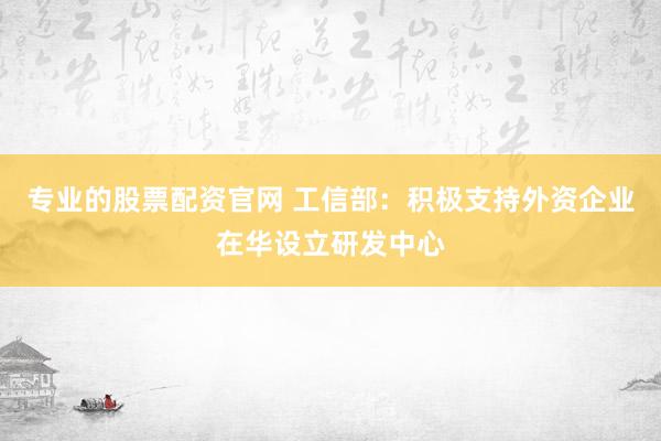 专业的股票配资官网 工信部：积极支持外资企业在华设立研发中心