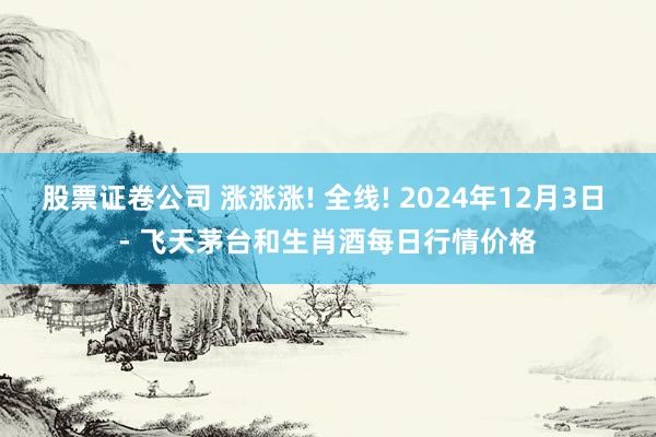 股票证卷公司 涨涨涨! 全线! 2024年12月3日 - 飞天茅台和生肖酒每日行情价格