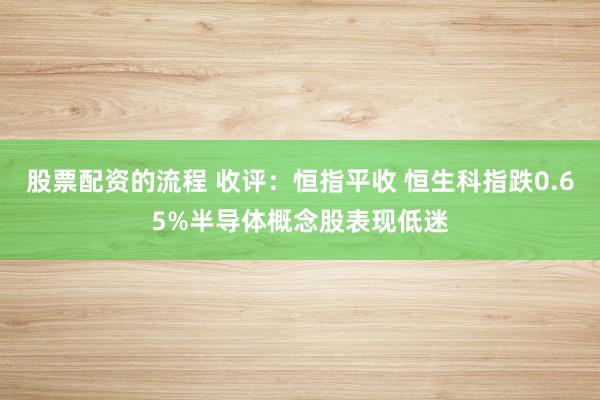 股票配资的流程 收评：恒指平收 恒生科指跌0.65%半导体概念股表现低迷