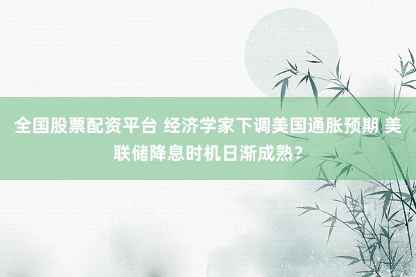 全国股票配资平台 经济学家下调美国通胀预期 美联储降息时机日渐成熟？