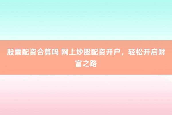 股票配资合算吗 网上炒股配资开户，轻松开启财富之路