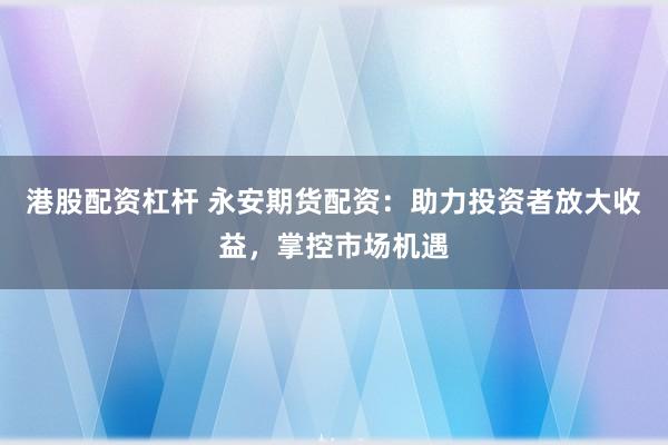 港股配资杠杆 永安期货配资：助力投资者放大收益，掌控市场机遇