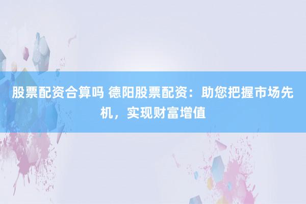 股票配资合算吗 德阳股票配资：助您把握市场先机，实现财富增值