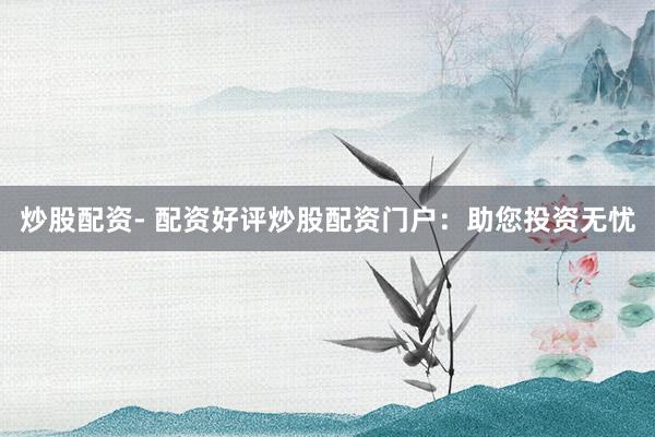 炒股配资- 配资好评炒股配资门户：助您投资无忧